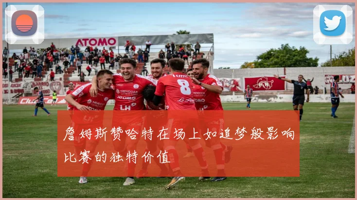 詹姆斯赞哈特在场上如追梦般影响比赛的独特价值
