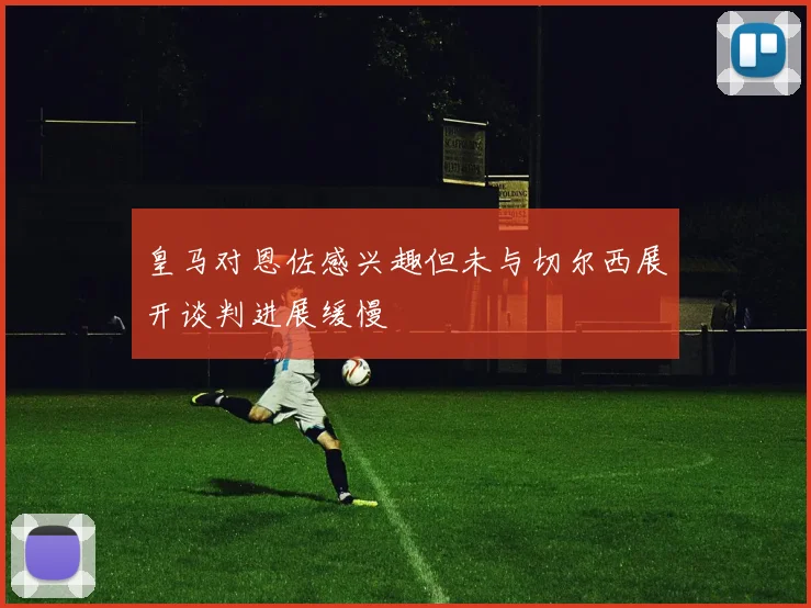 皇马对恩佐感兴趣但未与切尔西展开谈判进展缓慢
