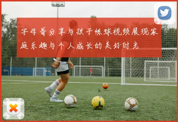 字母哥分享与孩子练球视频展现家庭乐趣与个人成长的美好时光