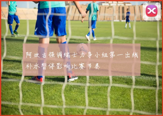 阿坎吉强调瑞士力争小组第一出线补水暂停影响比赛节奏