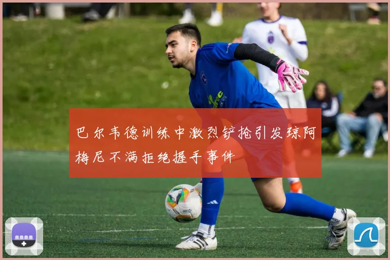 巴尔韦德训练中激烈铲抢引发琼阿梅尼不满拒绝握手事件
