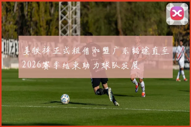 姜轶祥正式租借加盟广东铭途直至2026赛季结束助力球队发展