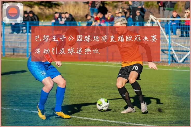 巴黎王子公园球场将直播欧冠决赛活动引发球迷热议