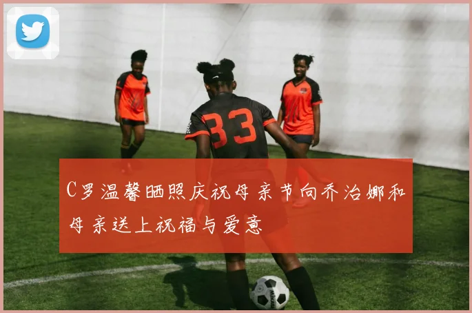 C罗温馨晒照庆祝母亲节向乔治娜和母亲送上祝福与爱意