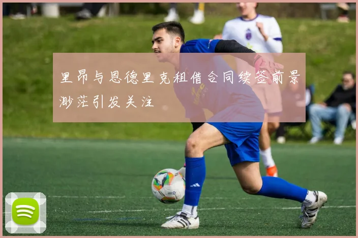 里昂与恩德里克租借合同续签前景渺茫引发关注