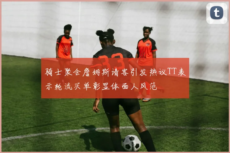 骑士聚会詹姆斯请客引发热议TT表示轮流买单彰显体面人风范