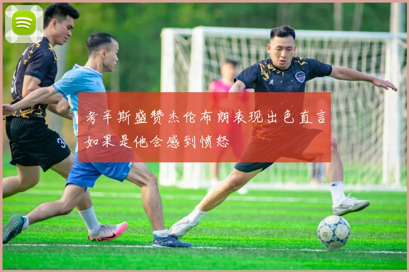 考辛斯盛赞杰伦布朗表现出色直言如果是他会感到愤怒