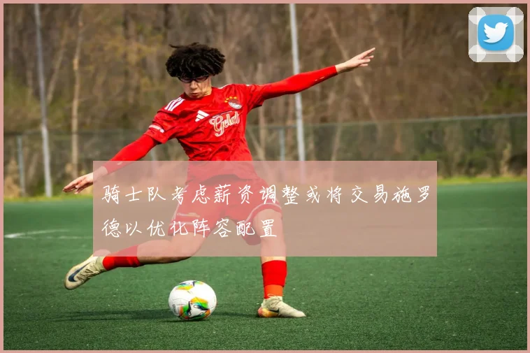 骑士队考虑薪资调整或将交易施罗德以优化阵容配置