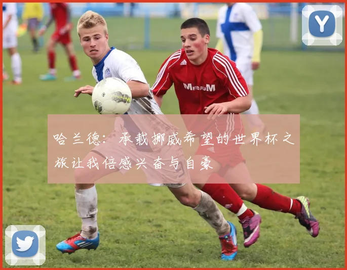 哈兰德：承载挪威希望的世界杯之旅让我倍感兴奋与自豪