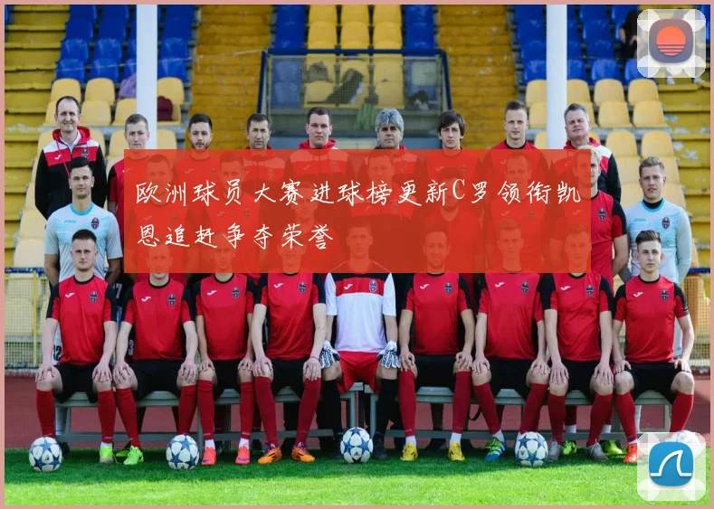 欧洲球员大赛进球榜更新C罗领衔凯恩追赶争夺荣誉