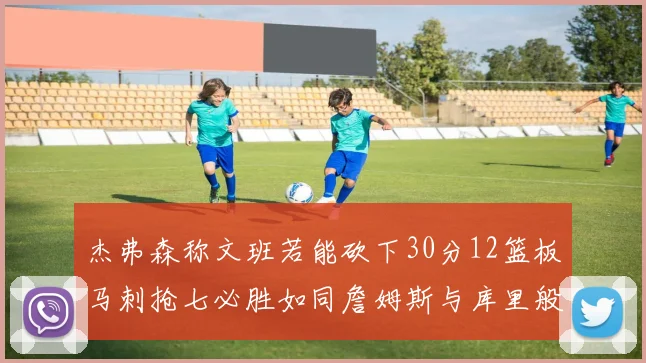 杰弗森称文班若能砍下30分12篮板马刺抢七必胜如同詹姆斯与库里般出色
