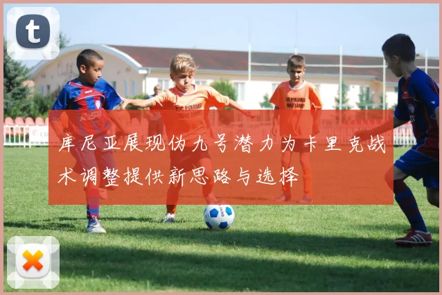 库尼亚展现伪九号潜力为卡里克战术调整提供新思路与选择