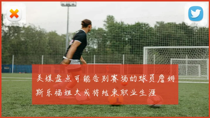 美媒盘点可能告别赛场的球员詹姆斯乐福姐夫或将结束职业生涯