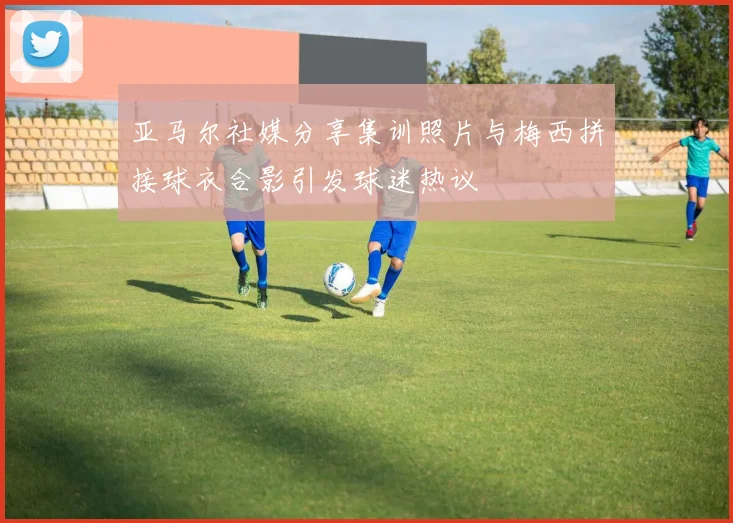 亚马尔社媒分享集训照片与梅西拼接球衣合影引发球迷热议