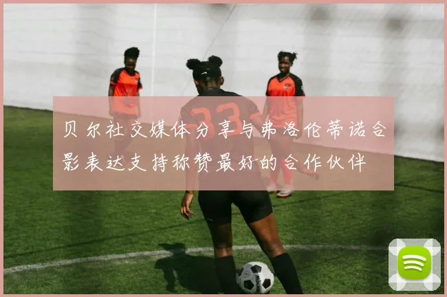 贝尔社交媒体分享与弗洛伦蒂诺合影表达支持称赞最好的合作伙伴