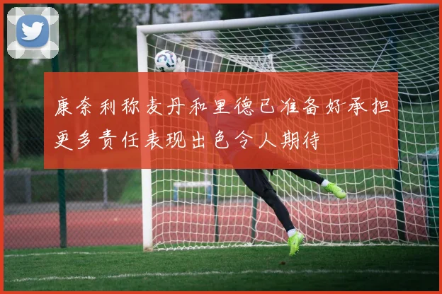 康奈利称麦丹和里德已准备好承担更多责任表现出色令人期待