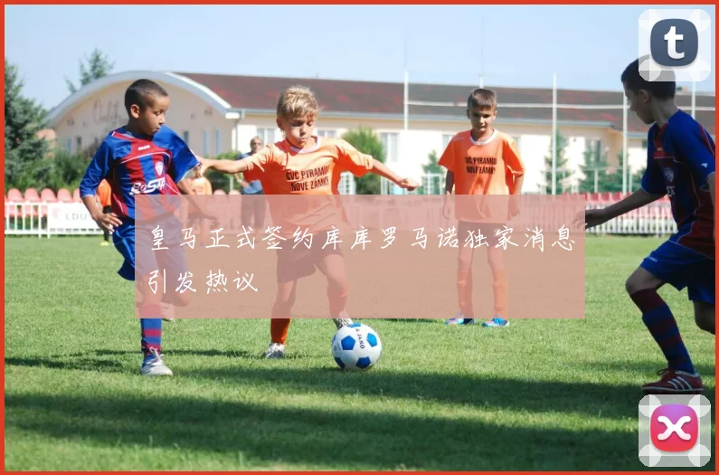 皇马正式签约库库罗马诺独家消息引发热议