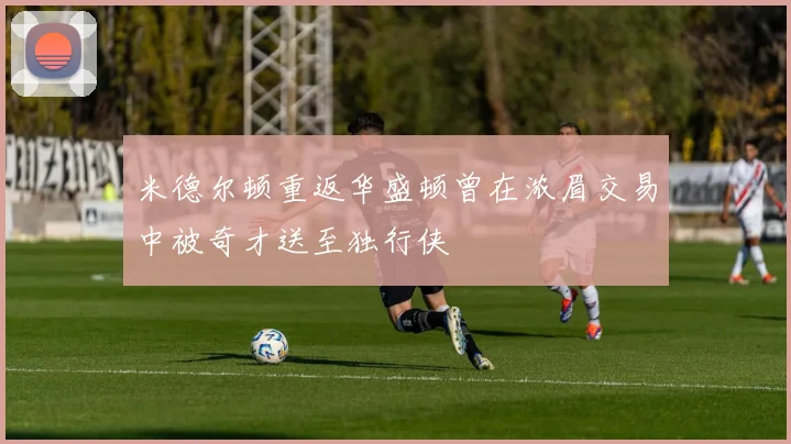 米德尔顿重返华盛顿曾在浓眉交易中被奇才送至独行侠